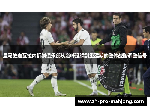 皇马放走瓦拉内折射俱乐部从巅峰延续到重建期的整体战略调整信号