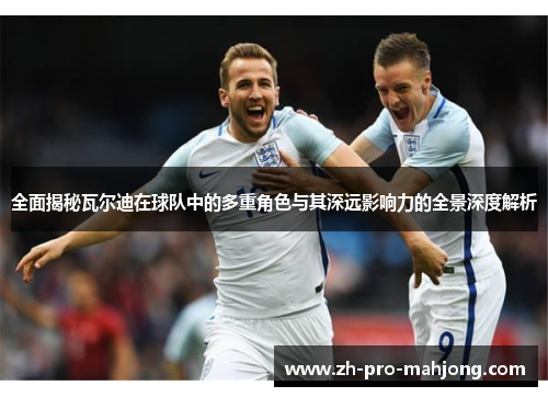 全面揭秘瓦尔迪在球队中的多重角色与其深远影响力的全景深度解析