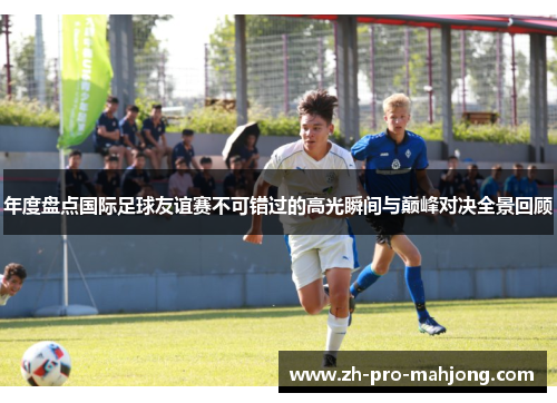 年度盘点国际足球友谊赛不可错过的高光瞬间与巅峰对决全景回顾